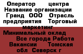 Оператор Call-центра › Название организации ­ Гранд, ООО › Отрасль предприятия ­ Торговый маркетинг › Минимальный оклад ­ 30 000 - Все города Работа » Вакансии   . Томская обл.,Северск г.